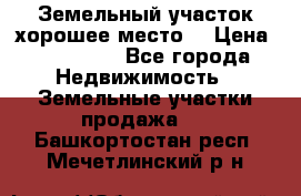 Земельный участок хорошее место  › Цена ­ 900 000 - Все города Недвижимость » Земельные участки продажа   . Башкортостан респ.,Мечетлинский р-н